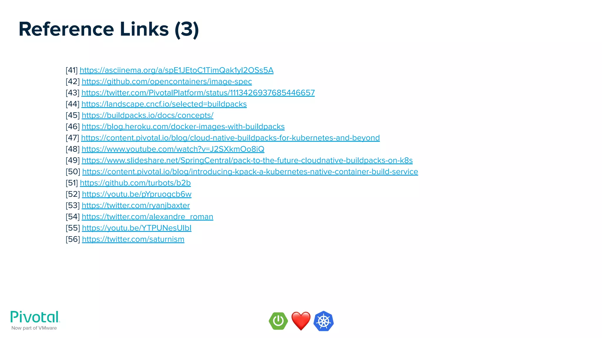 Reference Links (3)
[41] https://asciinema.org/a/spE1JEtoC1TimQak1yI2OSs5A
[42] https://github.com/opencontainers/image-spec
[43] https://twitter.com/PivotalPlatform/status/1113426937685446657
[44] https://landscape.cncf.io/selected=buildpacks
[45] https://buildpacks.io/docs/concepts/
[46] https://blog.heroku.com/docker-images-with-buildpacks
[47] https://content.pivotal.io/blog/cloud-native-buildpacks-for-kubernetes-and-beyond
[48] https://www.youtube.com/watch?v=J2SXkmOo8iQ
[49] https://www.slideshare.net/SpringCentral/pack-to-the-future-cloudnative-buildpacks-on-k8s
[50] https://content.pivotal.io/blog/introducing-kpack-a-kubernetes-native-container-build-service
[51] https://github.com/turbots/b2b
[52] https://youtu.be/pYpruogcb6w
[53] https://twitter.com/ryanjbaxter
[54] https://twitter.com/alexandre_roman
[55] https://youtu.be/YTPUNesUIbI
[56] https://twitter.com/saturnism
 