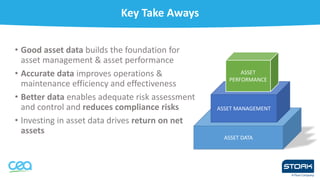 Key Take Aways
• Good asset data builds the foundation for
asset management & asset performance
• Accurate data improves operations &
maintenance efficiency and effectiveness
• Better data enables adequate risk assessment
and control and reduces compliance risks
• Investing in asset data drives return on net
assets
ASSET DATA
ASSET MANAGEMENT
ASSET
PERFORMANCE
 