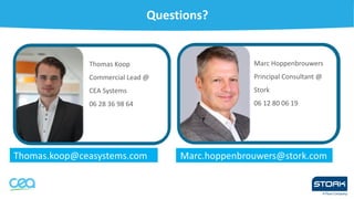 Questions?
Thomas.koop@ceasystems.com
Thomas Koop
Commercial Lead @
CEA Systems
06 28 36 98 64
Marc.hoppenbrouwers@stork.com
mas Koop
Marc Hoppenbrouwers
Principal Consultant @
Stork
06 12 80 06 19
 