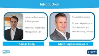 Introduction
Thomas Koop
• Industrial Engineering
& Management
• Enthusiast Asset Data
Management Fan
Marc Hoppenbrouwers
mas Koop
• Principal Consultant
• 25 years Experience in
Global Process and
Manufacturing Industry
 