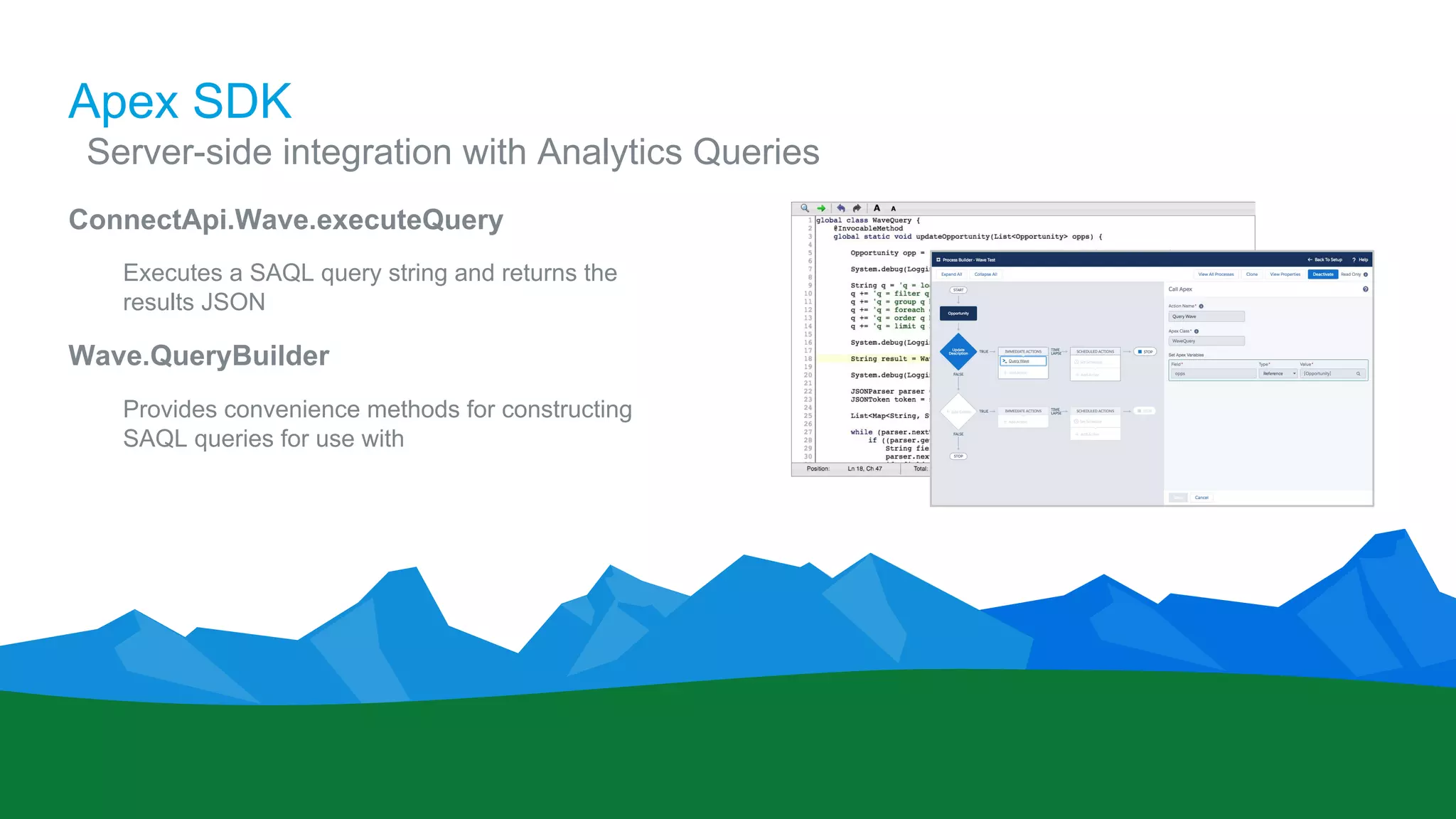 Apex SDK
​Server-side integration with Analytics Queries
ConnectApi.Wave.executeQuery
Executes a SAQL query string and returns the
results JSON
Wave.QueryBuilder
Provides convenience methods for constructing
SAQL queries for use with
 