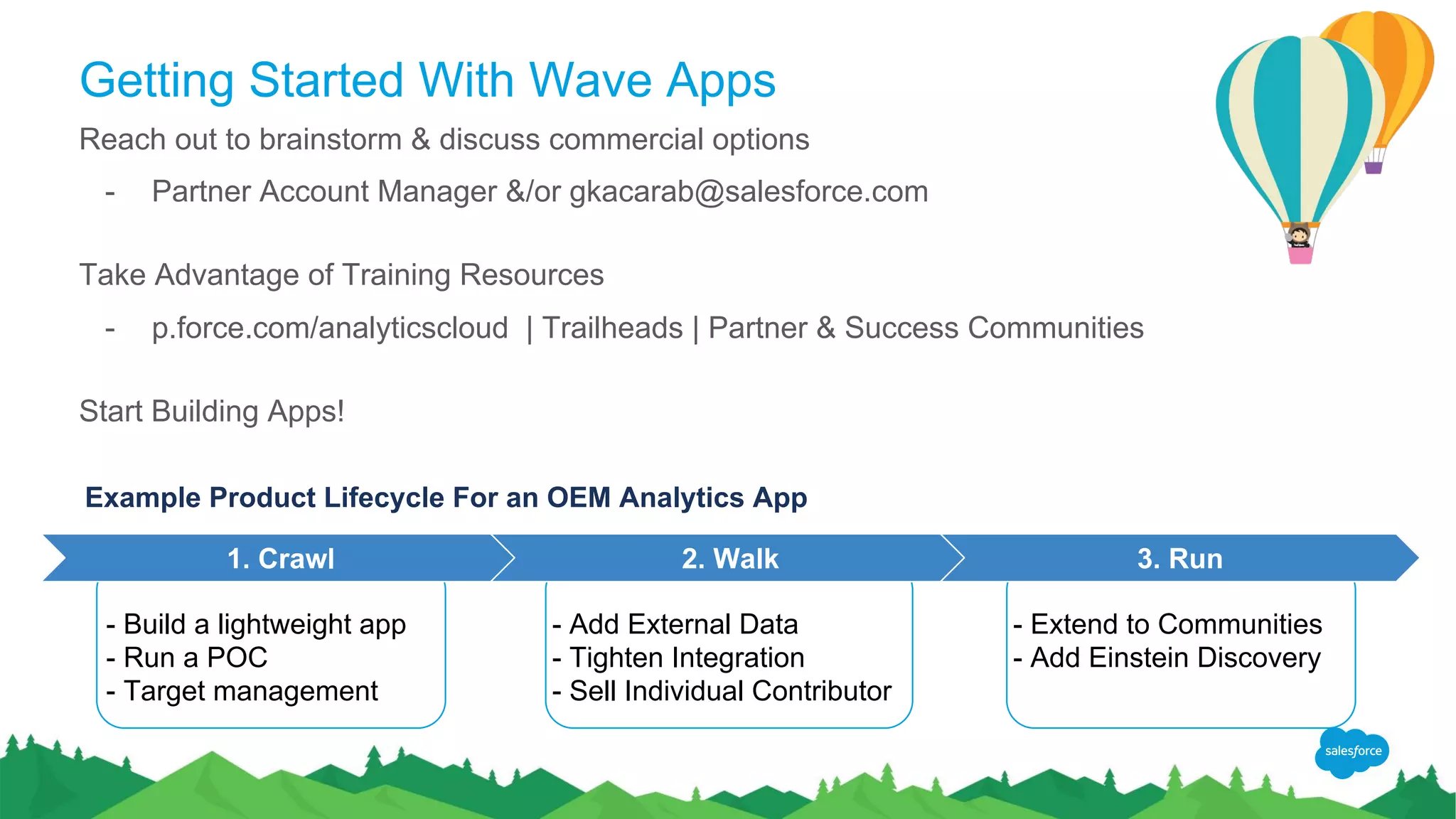 Getting Started With Wave Apps
Reach out to brainstorm & discuss commercial options
- Partner Account Manager &/or gkacarab@salesforce.com
Take Advantage of Training Resources
- p.force.com/analyticscloud | Trailheads | Partner & Success Communities
Start Building Apps!
1. Crawl 2. Walk 3. Run
- Build a lightweight app
- Run a POC
- Target management
- Add External Data
- Tighten Integration
- Sell Individual Contributor
- Extend to Communities
- Add Einstein Discovery
Example Product Lifecycle For an OEM Analytics App
 