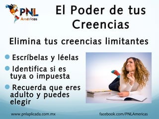 El Poder de tus
                         Creencias
 Elimina tus creencias limitantes
Escríbelas y léelas
Identifica si es
 tuya o impuesta
Recuerda que eres
 adulto y puedes
 elegir
 www.pnlaplicada.com.mx      facebook.com/PNLAmericas
 