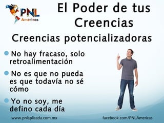 El Poder de tus
                          Creencias
  Creencias potencializadoras
No hay fracaso, solo
 retroalimentación
No es que no pueda
 es que todavía no sé
 cómo
Yo no soy, me
 defino cada día
  www.pnlaplicada.com.mx      facebook.com/PNLAmericas
 