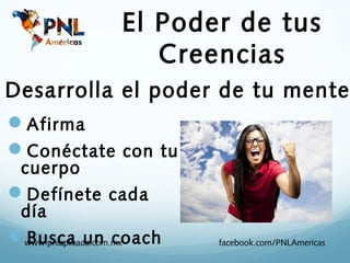 El Poder de tus
                    Creencias
Desarrolla el poder de tu mente
Afirma
Conéctate con tu
  cuerpo
Defínete cada
  día
www.pnlaplicada.com.mx
 Busca un coach           facebook.com/PNLAmericas
 
