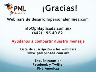 ¡Gracias!
Webinars de desarrollopersonalenlinea.com

        info@pnlaplicada.com.mx
            (442) 196 40 82

  Ayúdanos a compartir nuestro mensaje

      Lista de suscripción a los webinars
           www.pnlaplicada.com.mx

              Encuéntranos en
             Facebook y Twitter
               PNL Americas
 