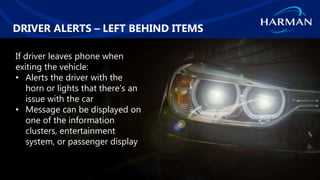 HARMAN International. Confidential. Copyright 2018.
DRIVER ALERTS – LEFT BEHIND ITEMS
If driver leaves phone when
exiting the vehicle:
• Alerts the driver with the
horn or lights that there’s an
issue with the car
• Message can be displayed on
one of the information
clusters, entertainment
system, or passenger display
 