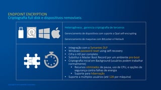 ENDPOINT  ENCRYPTION
Criptograﬁa  full  disk  e  disposicvos  removíveis
Copyright © 2015 Symantec Corporation

Heterogêneos  ,  gerencia  criptograﬁa  de  terceiros

Gerenciamento  de  disposicvos  com  suporte  a  Opal  self-­‐encrypcng

Gerenciamento  de  maquinas  com  BitLocker  e  FileVault  

•  Integração  com  o  Symantec  DLP
•  Windows  password  reset  using  self-­‐recovery
•  Cifra  o  HD  por  completo
•  Subsctui  o  Master  Boot  Record  por  um  ambiente  pre-­‐boot
•  Criptograﬁa  inicial  em  Background  (usuários  podem  trabalhar  
normalmente)
•  Recursos  ocmizados  de  pausa,  uso  de  CPU,  e  opções  de  
segurança  contra  falhas  de  energia
•  Suporte  para  hibernação
•  Suporte  a  múlcplos  usuários  (até  128  por  máquina)
 
