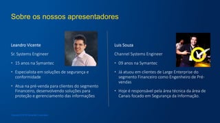Sobre os nossos apresentadores
Leandro  Vicente
Sr.  Systems  Engineer
•  15  anos  na  Symantec
•  Especialista  em  soluções  de  segurança  e  
conformidade
•  Atua  na  pré-­‐venda  para  clientes  do  segmento  
Financeiro,  desenvolvendo  soluções  para  
proteção  e  gerenciamento  das  informações
Luis  Souza
Channel  Systems  Engineer
•  09  anos  na  Symantec
•  Já  atuou  em  clientes  de  Large  Enterprise  do  
segmento  Financeiro  como  Engenheiro  de  Pré-­‐
vendas
•  Hoje  é  responsável  pela  área  técnica  da  área  de  
Canais  focado  em  Segurança  da  Informação.
Copyright © 2016 Symantec Corporation
 