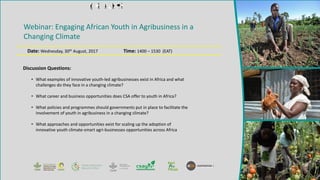 Webinar: Engaging African Youth in Agribusiness in a
Changing Climate
Date: Wednesday, 30th August, 2017 Time: 1400 – 1530 (EAT)
• What examples of innovative youth-led agribusinesses exist in Africa and what
challenges do they face in a changing climate?
• What career and business opportunities does CSA offer to youth in Africa?
• What policies and programmes should governments put in place to facilitate the
involvement of youth in agribusiness in a changing climate?
• What approaches and opportunities exist for scaling up the adoption of
innovative youth climate-smart agri-businesses opportunities across Africa
Discussion Questions:
 