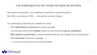 10
Les challenges d’un bon cluster de bases de données
Sans bases de données, une société peut vite être en mauvaise posture.
Site Web, e-commerce, CRM, … elle est bien souvent critique !
Les challenges à résoudre pour satisfaire le client :
Etre disponible au maximum du temps possible
Les données doivent être fiables même en cas d’incident (pas de corruption)
Être rapide et performant, y compris pendant des pics de charges et les sauvegardes
Être sécurisée (intrusions, piratage, …)
... le tout au prix le plus concurrentiel possible!
 