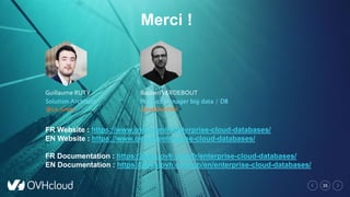 35
Guillaume RUTY
Solution Architect
@Le_Gruty
BastienVERDEBOUT
Product Manager big data / DB
/ AI@bastienOVH
Merci !
FR Website : https://www.ovh.com/fr/enterprise-cloud-databases/
EN Website : https://www.ovh.ie/enterprise-cloud-databases/
FR Documentation : https://docs.ovh.com/fr/enterprise-cloud-databases/
EN Documentation : https://docs.ovh.com/gb/en/enterprise-cloud-databases/
 
