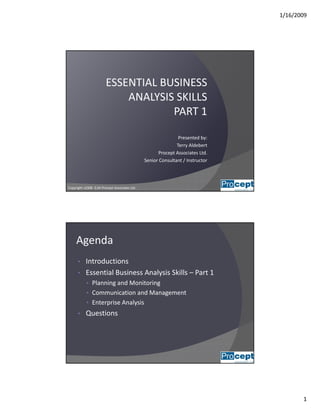 1/16/2009
1
ESSENTIAL BUSINESS                  
ANALYSIS SKILLSANALYSIS SKILLS
PART 1
Presented by:
Terry AldebertTerry Aldebert
Procept Associates Ltd.
Senior Consultant / Instructor
Copyright v2008‐ 0.04 Procept Associates Ltd. 1
Agenda
• Introductions
• Essential Business Analysis Skills – Part 1
• Planning and Monitoring
• Communication and Management
• Enterprise Analysis
• Questions
2
 