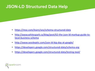 JSON-LD Structured Data Help
• https://moz.com/learn/seo/schema-structured-data
• http://www.whitespark.ca/blog/post/62-the-json-ld-markup-guide-to-
local-business-schema
• http://www.seoskeptic.com/json-ld-big-day-at-google/
• https://developers.google.com/structured-data/schema-org
• https://developers.google.com/structured-data/testing-tool/
 