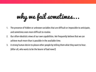 why we fail sometimes...
1. The presence of hidden or unknown variables that are difficult or impossible to anticipate,
and sometimes even more difficult to resolve.
2. Our often-idealistic views of our own capabilities. We frequently believe that we can
achieve much more than is possible in the available time.
3. A strong human desire to please other people by telling them what they want to hear.
(After all, who wants to be the bearer of bad news?)
 