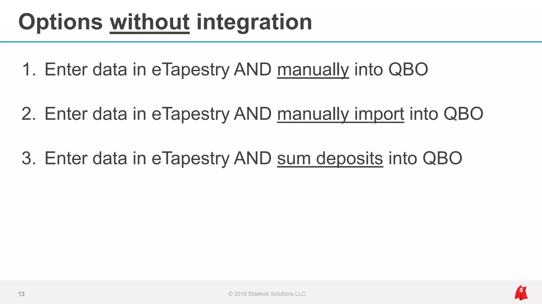 Options without integration
1. Enter data in eTapestry AND manually into QBO
2. Enter data in eTapestry AND manually import into QBO
3. Enter data in eTapestry AND sum deposits into QBO
13 © 2019 Sidekick Solutions LLC
 