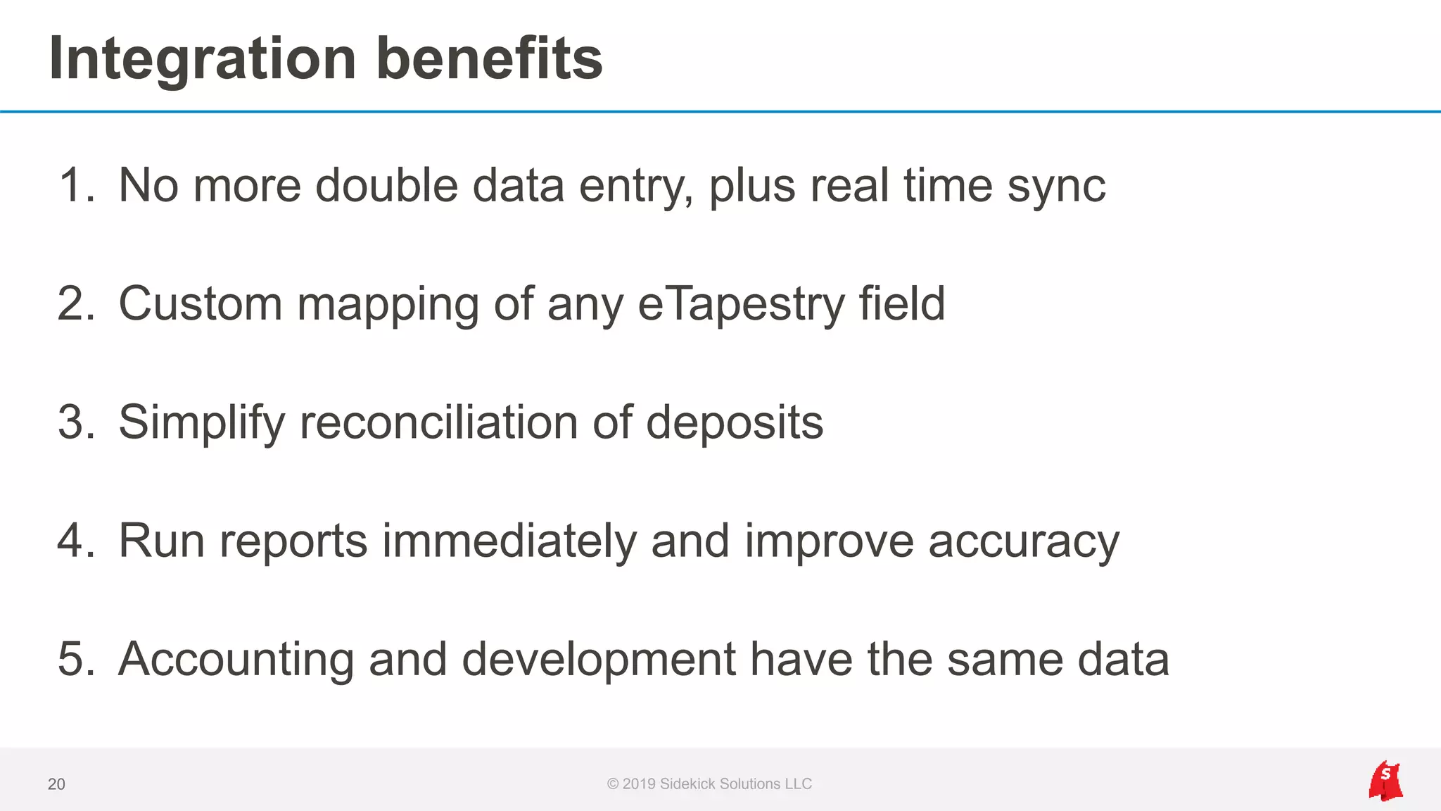 Integration benefits
1. No more double data entry, plus real time sync
2. Custom mapping of any eTapestry field
3. Simplify reconciliation of deposits
4. Run reports immediately and improve accuracy
5. Accounting and development have the same data
20 © 2019 Sidekick Solutions LLC
 