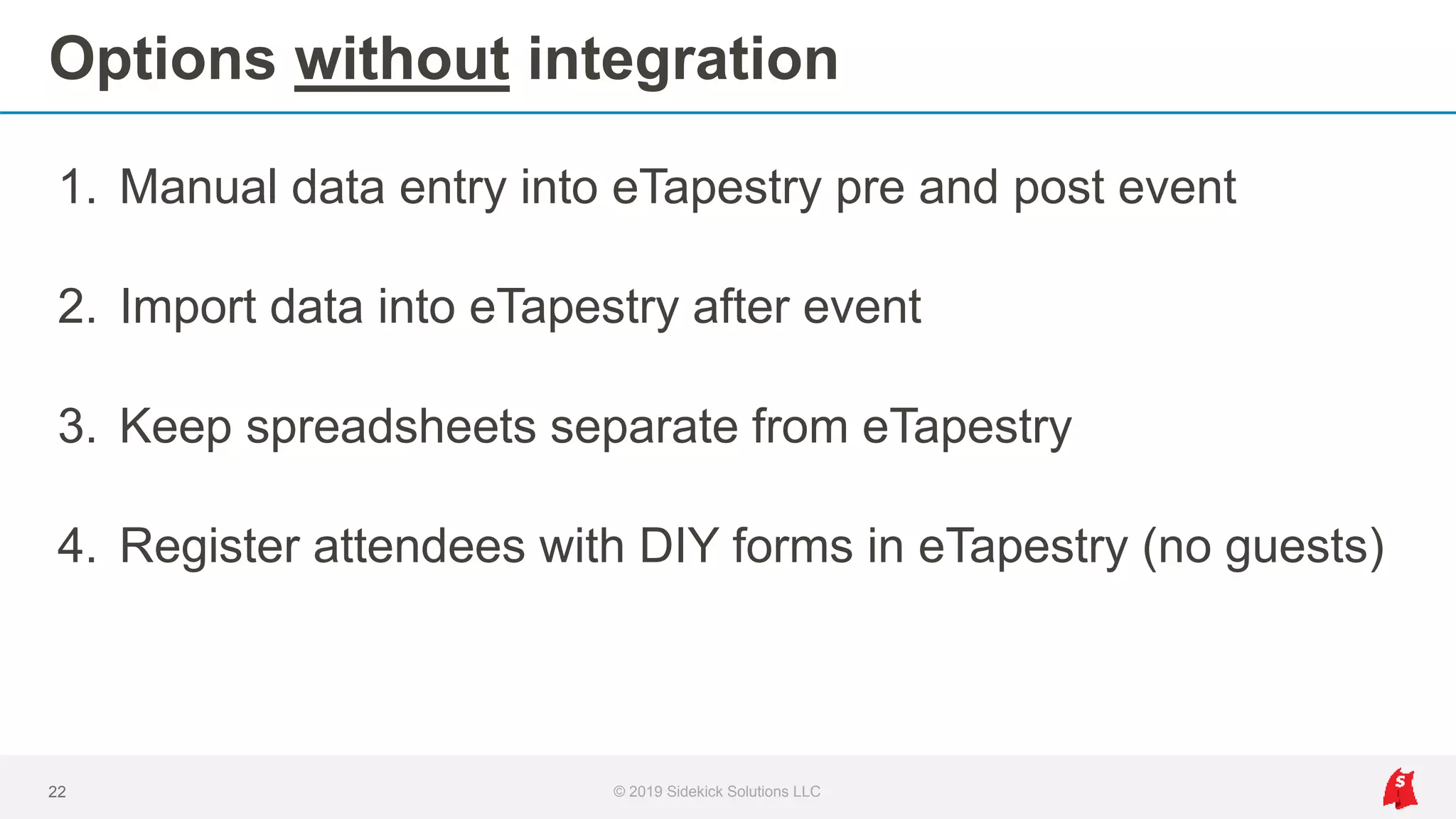 Options without integration
1. Manual data entry into eTapestry pre and post event
2. Import data into eTapestry after event
3. Keep spreadsheets separate from eTapestry
4. Register attendees with DIY forms in eTapestry (no guests)
22 © 2019 Sidekick Solutions LLC
 