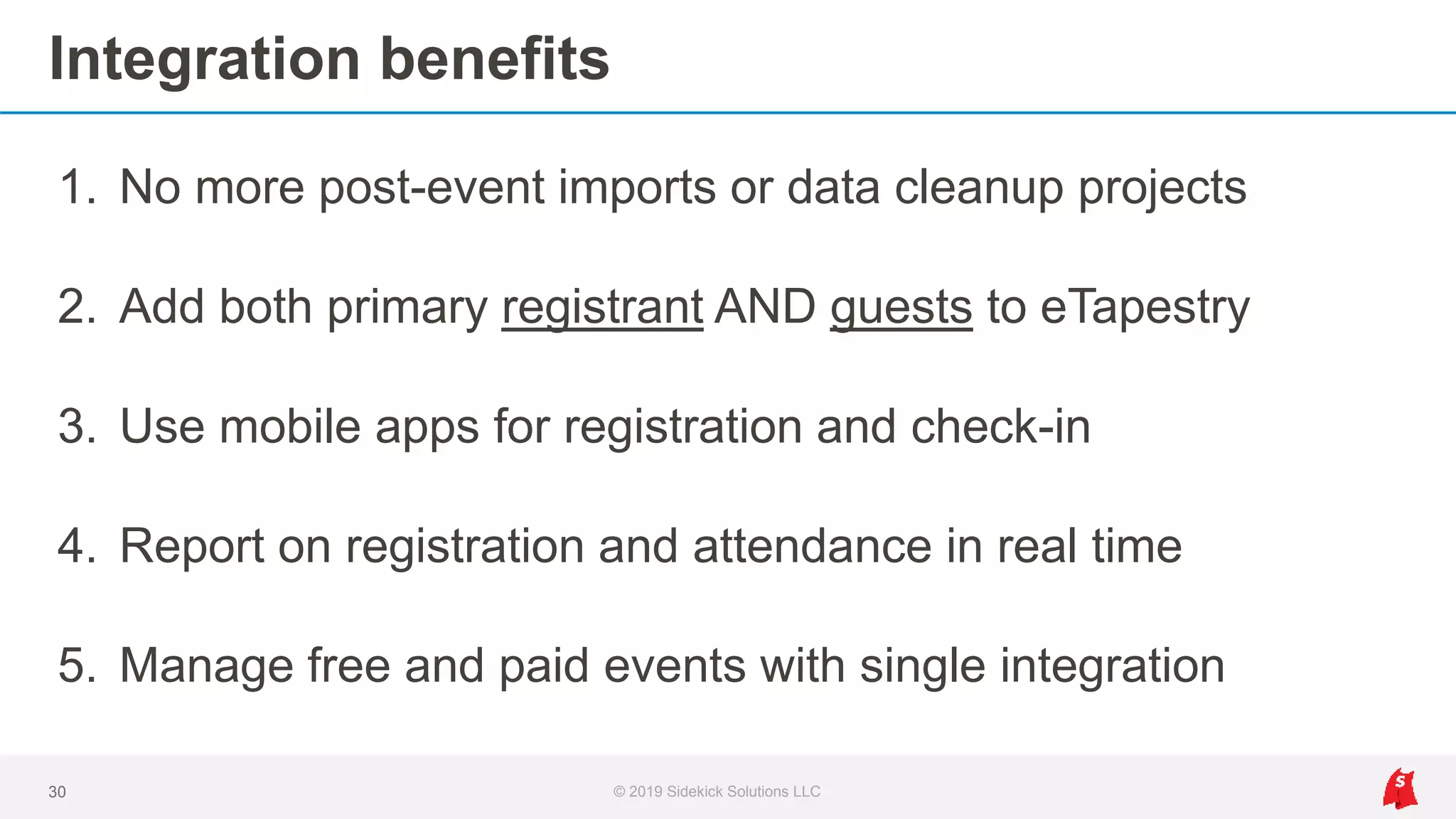 Integration benefits
1. No more post-event imports or data cleanup projects
2. Add both primary registrant AND guests to eTapestry
3. Use mobile apps for registration and check-in
4. Report on registration and attendance in real time
5. Manage free and paid events with single integration
30 © 2019 Sidekick Solutions LLC
 