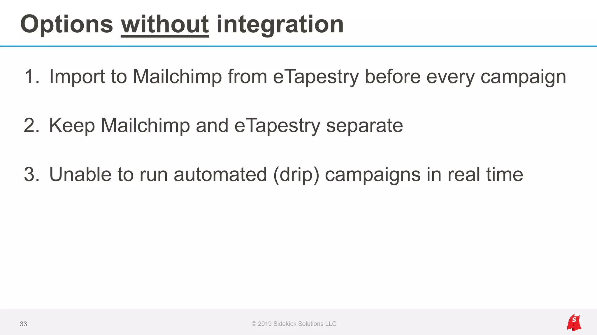 Options without integration
1. Import to Mailchimp from eTapestry before every campaign
2. Keep Mailchimp and eTapestry separate
3. Unable to run automated (drip) campaigns in real time
33 © 2019 Sidekick Solutions LLC
 