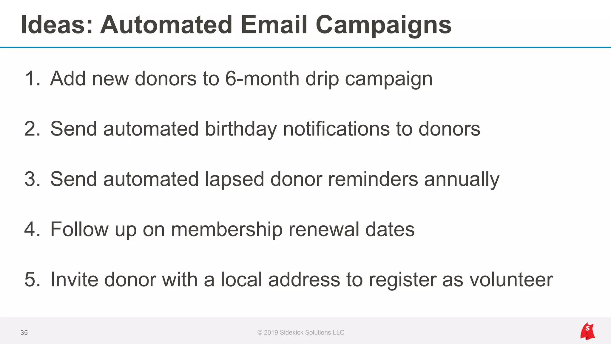 Ideas: Automated Email Campaigns
1. Add new donors to 6-month drip campaign
2. Send automated birthday notifications to donors
3. Send automated lapsed donor reminders annually
4. Follow up on membership renewal dates
5. Invite donor with a local address to register as volunteer
35 © 2019 Sidekick Solutions LLC
 