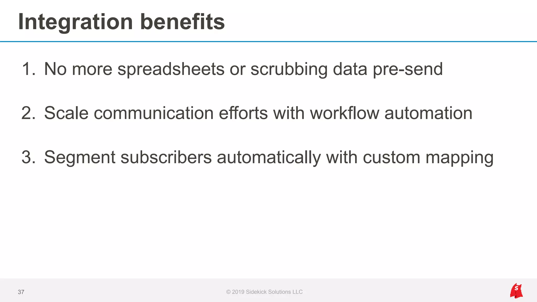 Integration benefits
1. No more spreadsheets or scrubbing data pre-send
2. Scale communication efforts with workflow automation
3. Segment subscribers automatically with custom mapping
37 © 2019 Sidekick Solutions LLC
 
