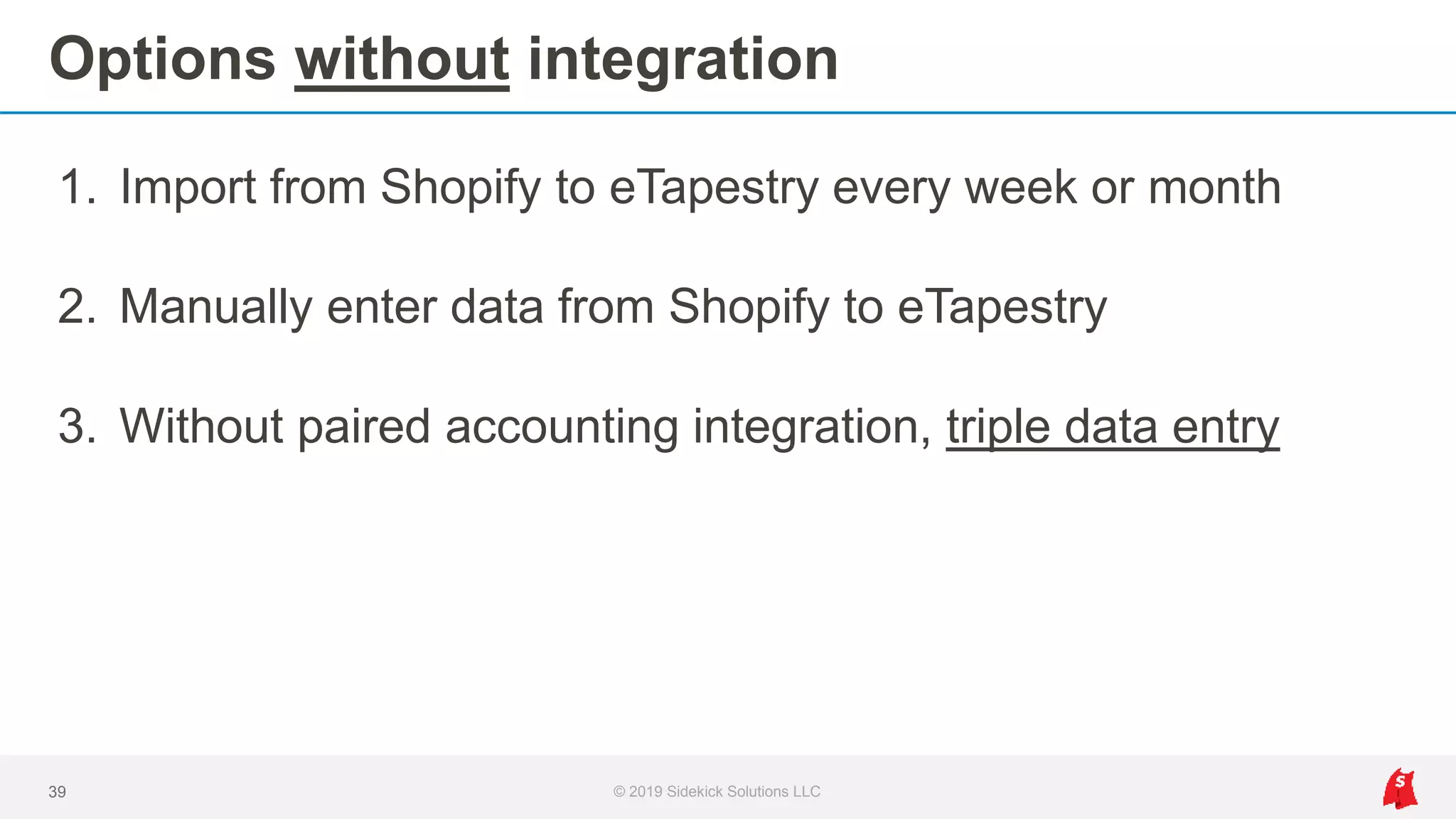Options without integration
1. Import from Shopify to eTapestry every week or month
2. Manually enter data from Shopify to eTapestry
3. Without paired accounting integration, triple data entry
39 © 2019 Sidekick Solutions LLC
 