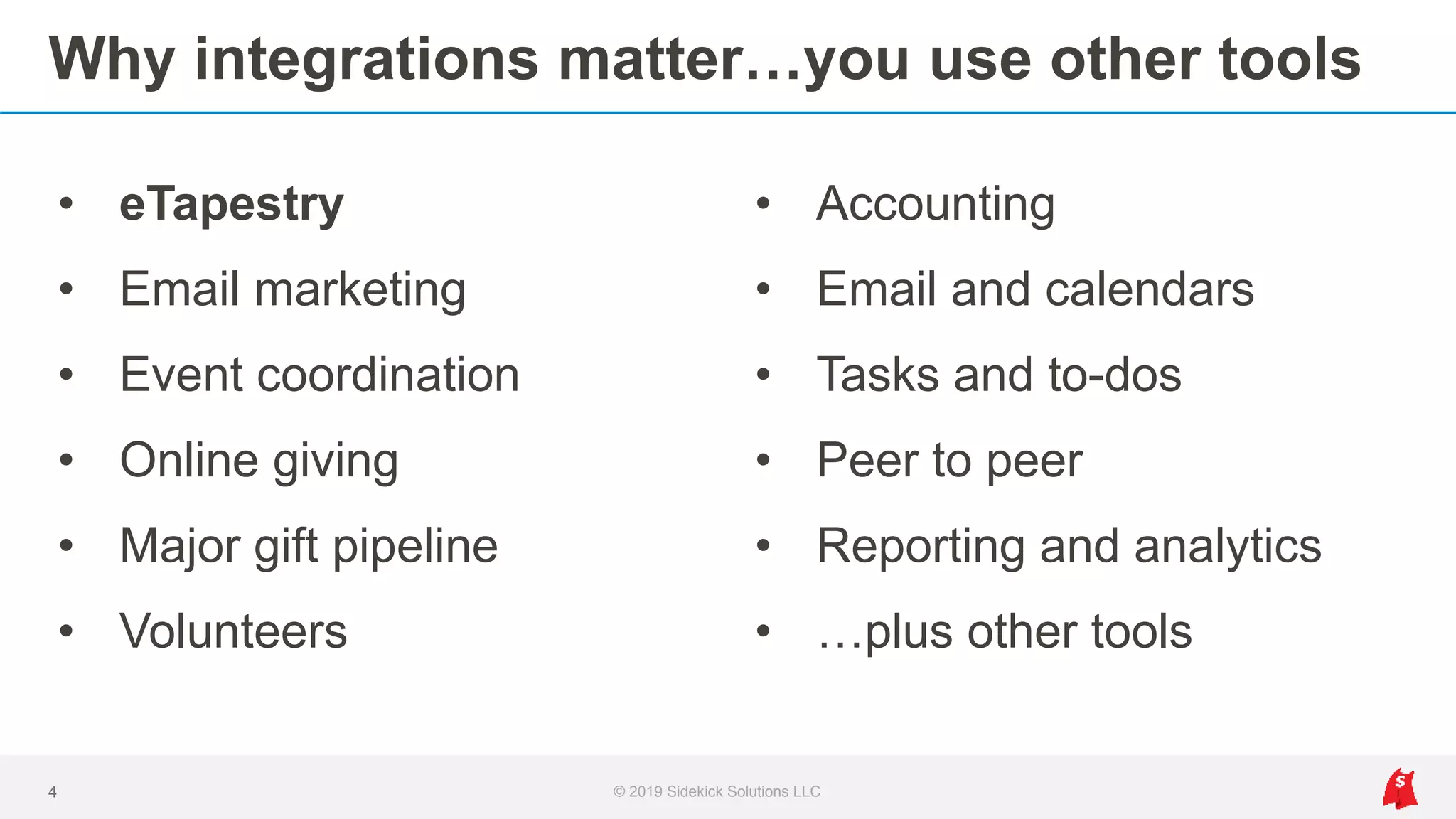 Why integrations matter…you use other tools
• eTapestry
• Email marketing
• Event coordination
• Online giving
• Major gift pipeline
• Volunteers
4 © 2019 Sidekick Solutions LLC
• Accounting
• Email and calendars
• Tasks and to-dos
• Peer to peer
• Reporting and analytics
• …plus other tools
 