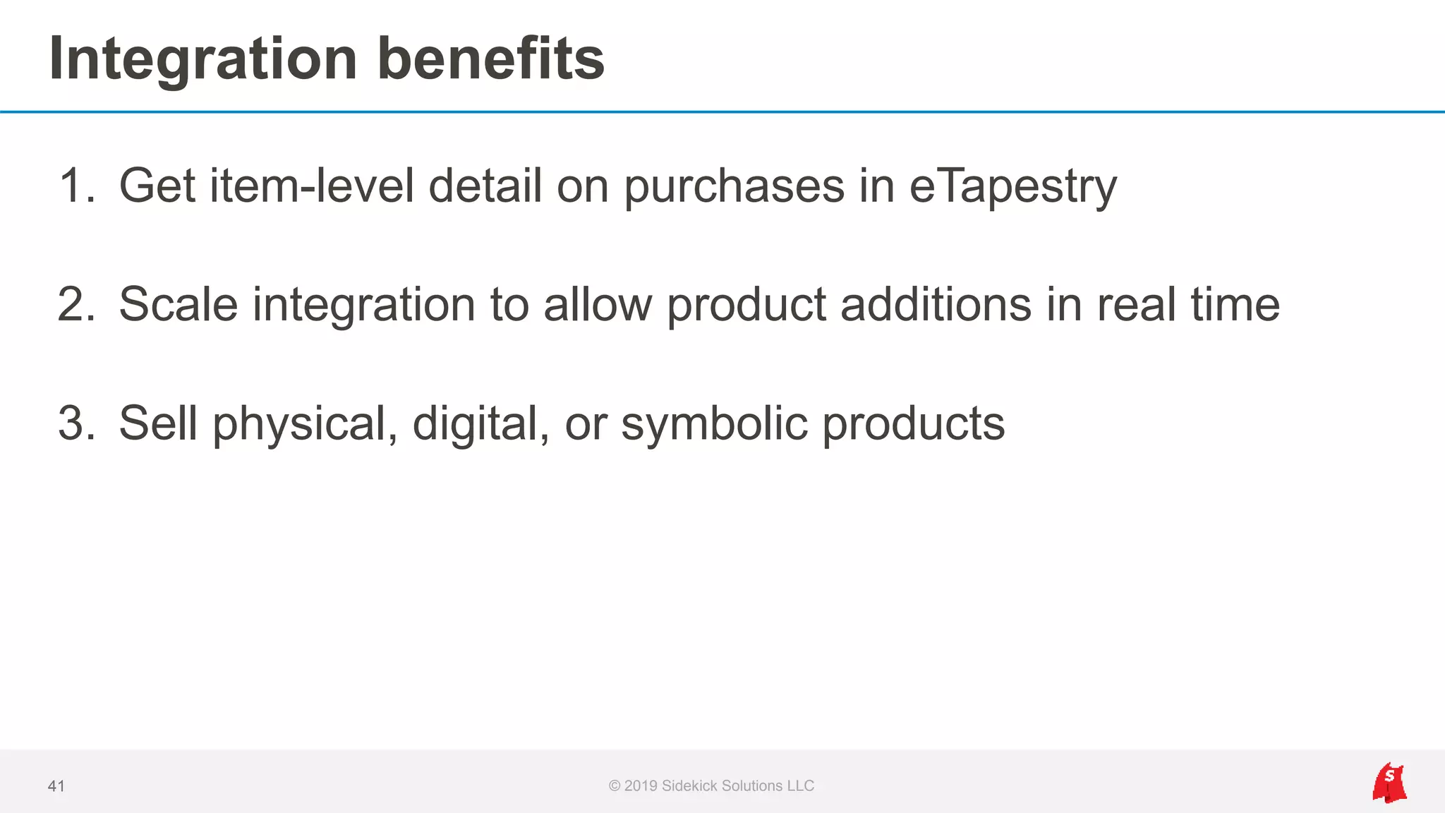 Integration benefits
1. Get item-level detail on purchases in eTapestry
2. Scale integration to allow product additions in real time
3. Sell physical, digital, or symbolic products
41 © 2019 Sidekick Solutions LLC
 