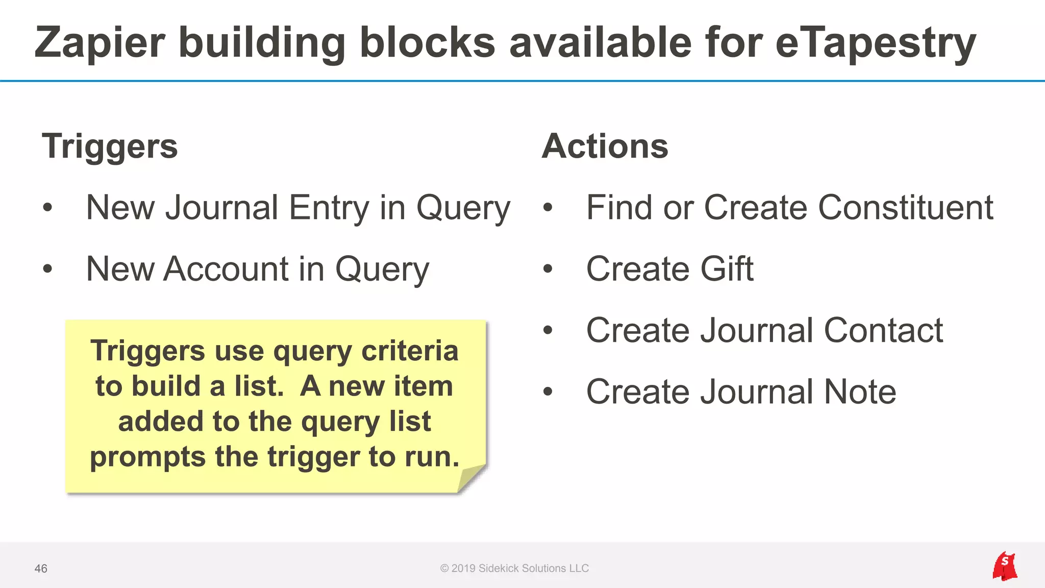 Zapier building blocks available for eTapestry
Triggers
• New Journal Entry in Query
• New Account in Query
46 © 2019 Sidekick Solutions LLC
Actions
• Find or Create Constituent
• Create Gift
• Create Journal Contact
• Create Journal Note
Triggers use query criteria
to build a list. A new item
added to the query list
prompts the trigger to run.
 