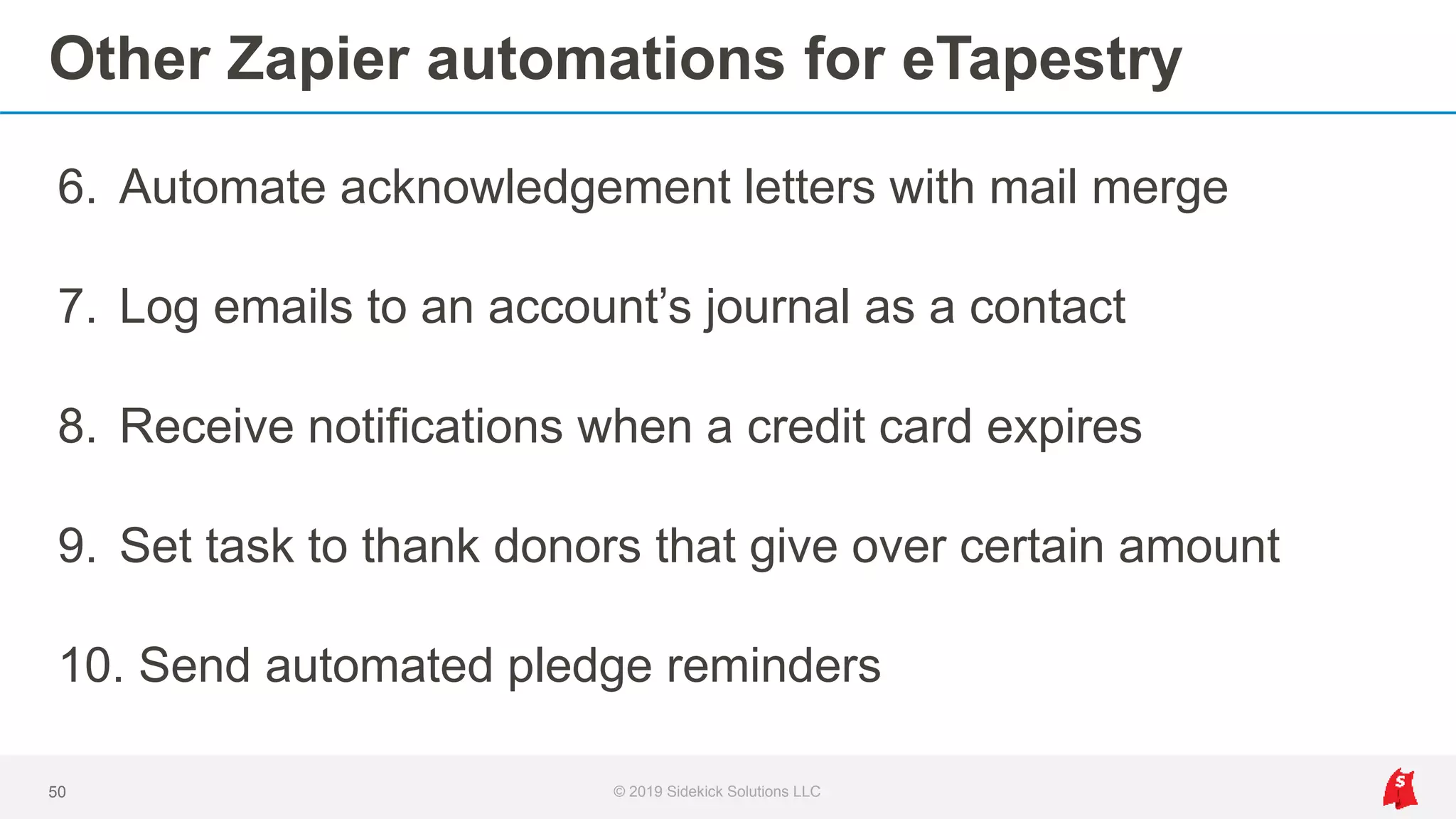 Other Zapier automations for eTapestry
6. Automate acknowledgement letters with mail merge
7. Log emails to an account’s journal as a contact
8. Receive notifications when a credit card expires
9. Set task to thank donors that give over certain amount
10. Send automated pledge reminders
50 © 2019 Sidekick Solutions LLC
 