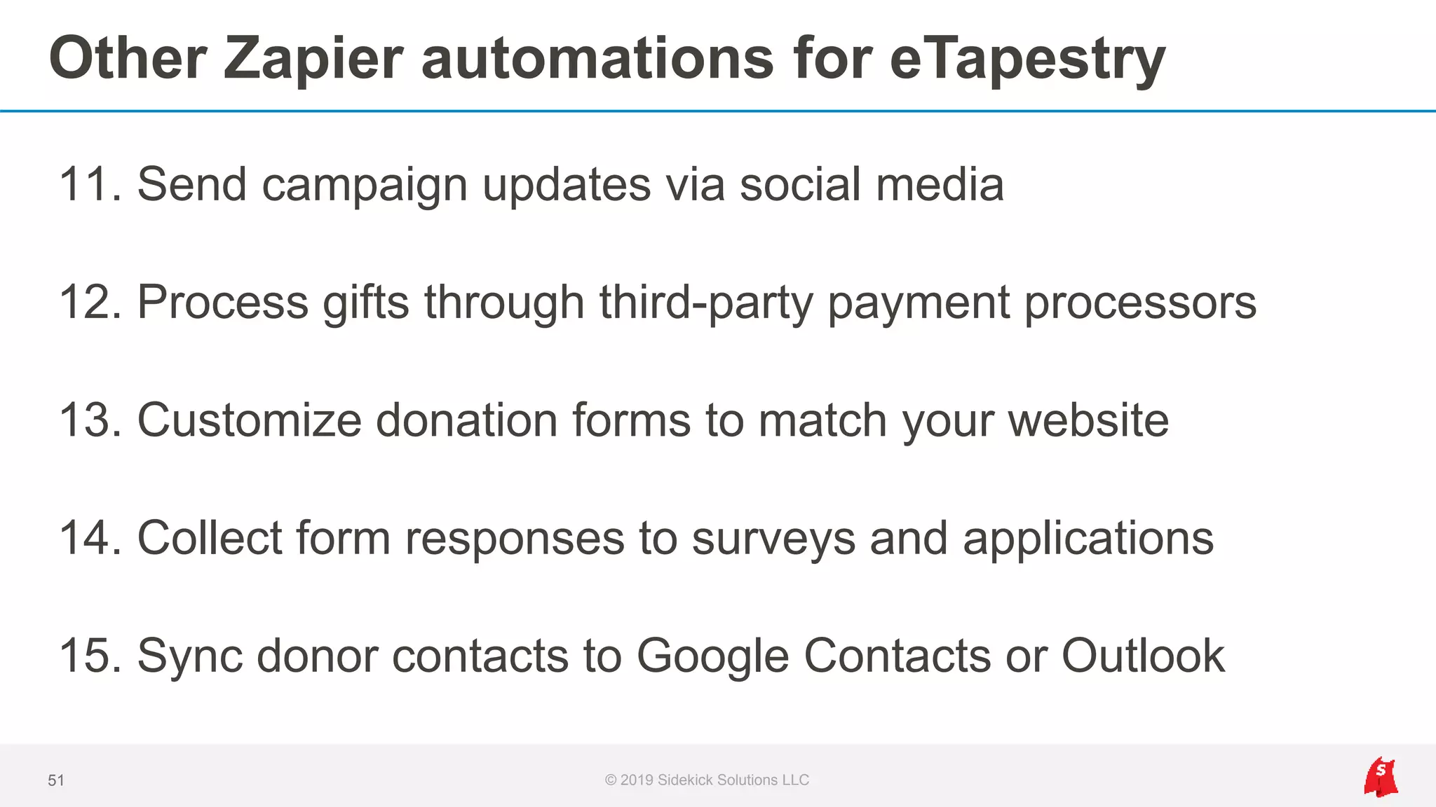 Other Zapier automations for eTapestry
11. Send campaign updates via social media
12. Process gifts through third-party payment processors
13. Customize donation forms to match your website
14. Collect form responses to surveys and applications
15. Sync donor contacts to Google Contacts or Outlook
51 © 2019 Sidekick Solutions LLC
 