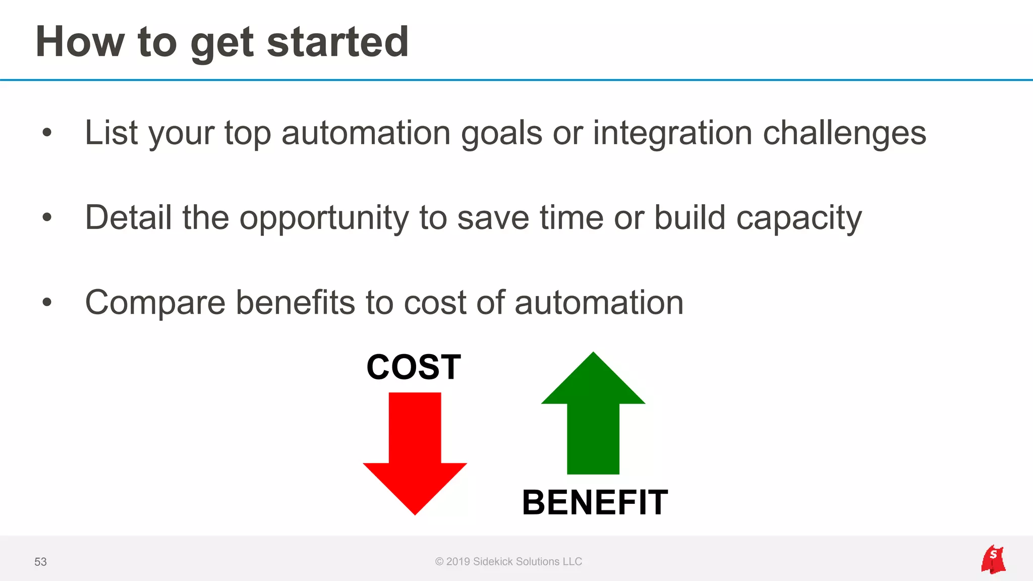 How to get started
• List your top automation goals or integration challenges
• Detail the opportunity to save time or build capacity
• Compare benefits to cost of automation
53 © 2019 Sidekick Solutions LLC
COST
BENEFIT
 