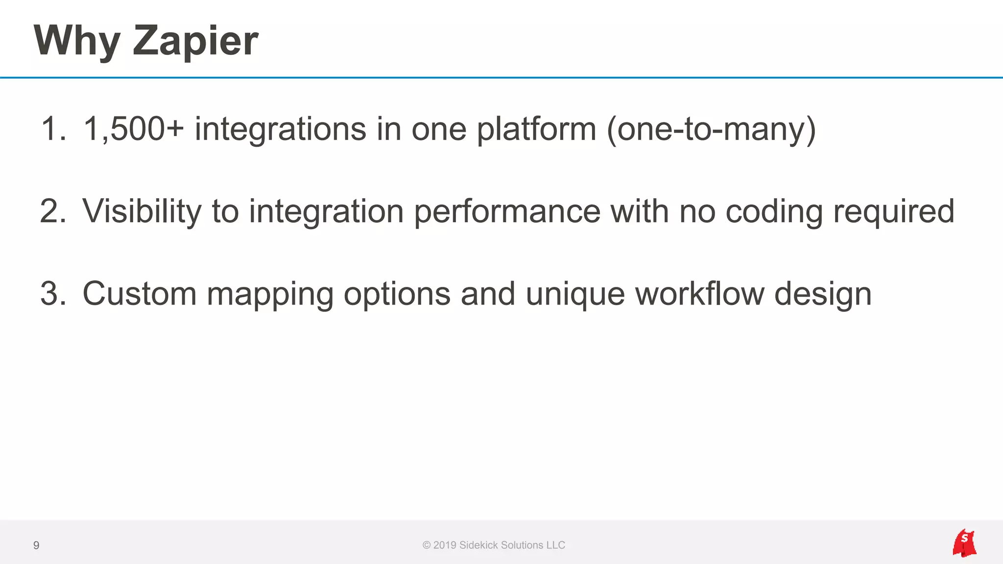 Why Zapier
1. 1,500+ integrations in one platform (one-to-many)
2. Visibility to integration performance with no coding required
3. Custom mapping options and unique workflow design
9 © 2019 Sidekick Solutions LLC
 