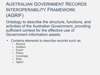 AUSTRALIAN GOVERNMENT RECORDS
INTEROPERABILITY FRAMEWORK
(AGRIF)
Ontology to describe the structure, functions, and
activities of the Australian Government, providing
sufficient context for the effective use of
Government information assets.
• Contains elements to describe records such as:
– Record
– Artefact
– Event
– Policy
– Coverage
– Role
– Agent
 