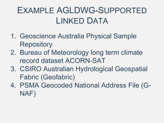 EXAMPLE AGLDWG-SUPPORTED
LINKED DATA
1. Geoscience Australia Physical Sample
Repository
2. Bureau of Meteorology long term climate
record dataset ACORN-SAT
3. CSIRO Australian Hydrological Geospatial
Fabric (Geofabric)
4. PSMA Geocoded National Address File (G-
NAF)
 