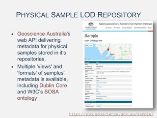 PHYSICAL SAMPLE LOD REPOSITORY
• Geoscience Australia's
web API delivering
metadata for physical
samples stored in it's
repositories.
• Multiple 'views' and
'formats' of samples'
metadata is available,
including Dublin Core
and W3C’s SOSA
ontology
http://pid.geoscience.gov.au/sample/
 