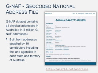 G-NAF - GEOCODED NATIONAL
ADDRESS FILE
G-NAF dataset contains
all physical addresses in
Australia (14.5 million G-
NAF addresses)
• Built from addresses
supplied by 10
contributors including
the land agencies in
each state and territory
of Australia.
http://gnafld.net/address/
 
