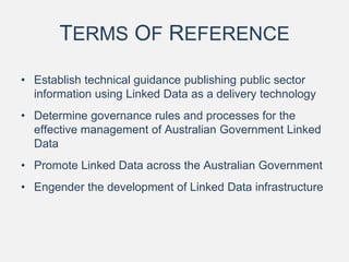 TERMS OF REFERENCE
• Establish technical guidance publishing public sector
information using Linked Data as a delivery technology
• Determine governance rules and processes for the
effective management of Australian Government Linked
Data
• Promote Linked Data across the Australian Government
• Engender the development of Linked Data infrastructure
 