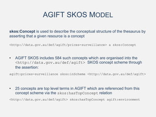 AGIFT SKOS MODEL
skos:Concept is used to describe the conceptual structure of the thesaurus by
asserting that a given resource is a concept
<http://data.gov.au/def/agift/prices-surveillance> a skos:Concept
• AGIFT SKOS includes 584 such concepts which are organised into the
<http://data.gov.au/def/agift> SKOS concept scheme through
the assertion:
agift:prices-surveillance skos:inScheme <http://data.gov.au/def/agift>
• 25 concepts are top level terms in AGIFT which are referenced from this
concept scheme via the skos:hasTopConcept relation
<http://data.gov.au/def/agift> skos:hasTopConcept agift:environment
 
