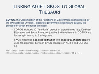 LINKING AGIFT SKOS TO GLOBAL
THESAURI
COFOG, the Classification of the Functions of Government (administered by
the UN Statistics Division), classifies government expenditure data by the
purpose for which the funds are used.
– COFOG includes 10 “functional” groups of expenditures (e.g. Defense,
Education and Social Protection), while 2nd-level terms in COFOG are
further split into up to 9 sub-groups.
– SKOS mappings skos:broadMatch and skos:relatedMatch are
used for alignment between SKOS concepts in AGIFT and COFOG,
e.g.
<agift:agricultural-industry> skos:relatedMatch
<http://unstats.un.org/unsd/cr/references/cofog/version1/04-2-1>
 