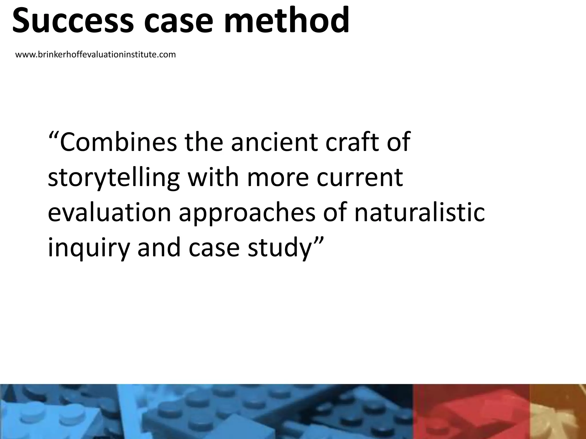 Success case method
www.brinkerhoffevaluationinstitute.com
“Combines the ancient craft of
storytelling with more current
evaluation approaches of naturalistic
inquiry and case study”
 