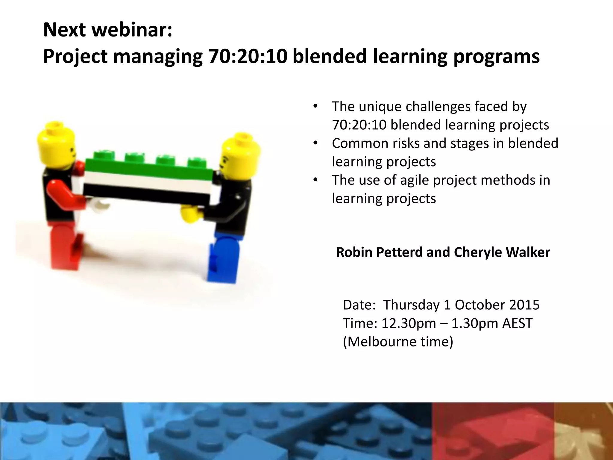 Next webinar:
Project managing 70:20:10 blended learning programs
Robin Petterd and Cheryle Walker
• The unique challenges faced by
70:20:10 blended learning projects
• Common risks and stages in blended
learning projects
• The use of agile project methods in
learning projects
Date: Thursday 1 October 2015
Time: 12.30pm – 1.30pm AEST
(Melbourne time)
 