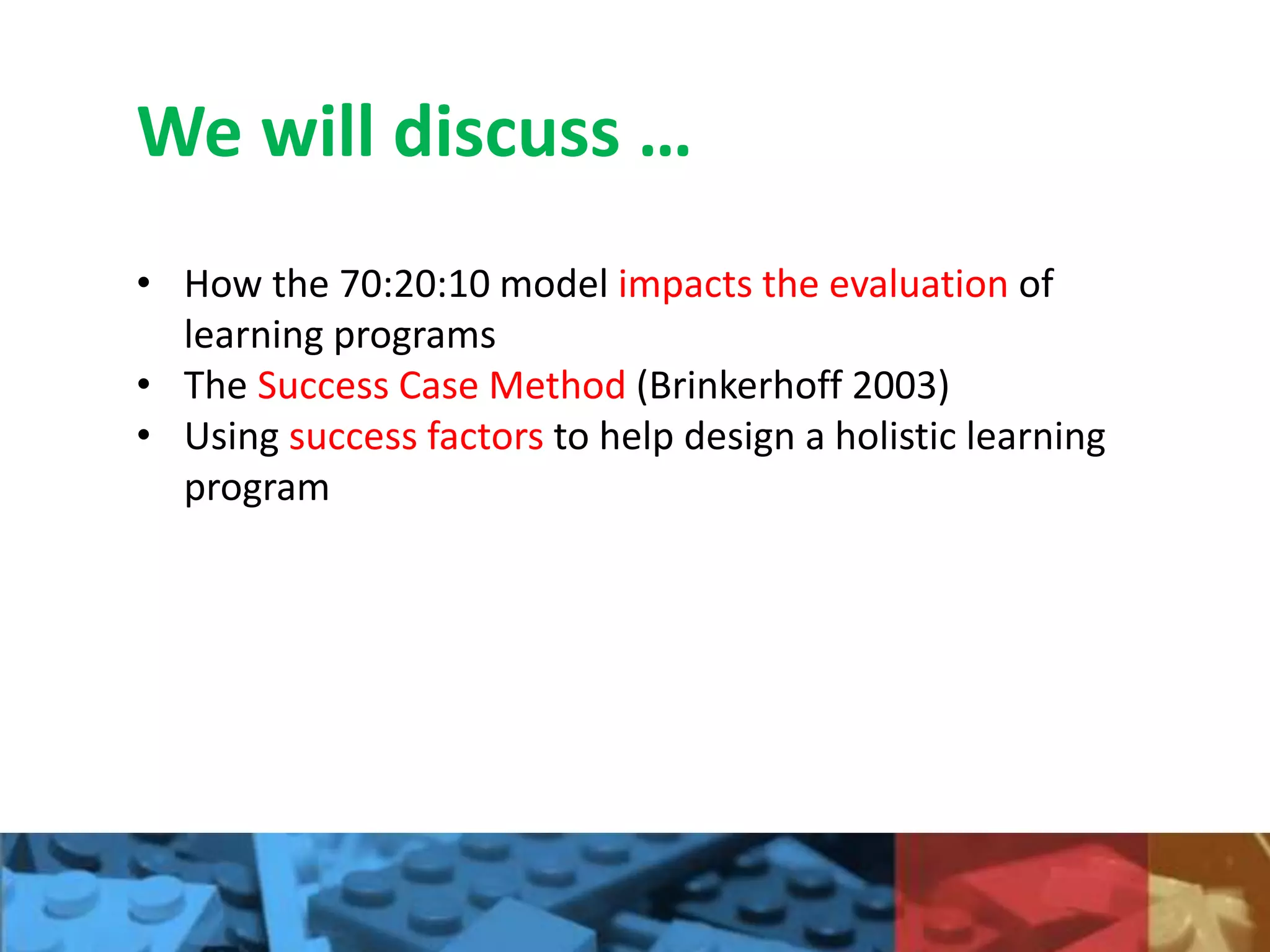 We will discuss …
• How the 70:20:10 model impacts the evaluation of
learning programs
• The Success Case Method (Brinkerhoff 2003)
• Using success factors to help design a holistic learning
program
 