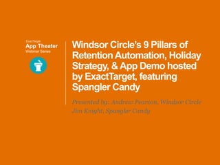 App Theater
Webinar Series

Windsor Circle’s 9 Pillars of
Retention Automation, Holiday
Strategy, & App Demo hosted
by ExactTarget, featuring
Spangler Candy
Presented by: Andrew Pearson, Windsor Circle
Jim Knight, Spangler Candy

 