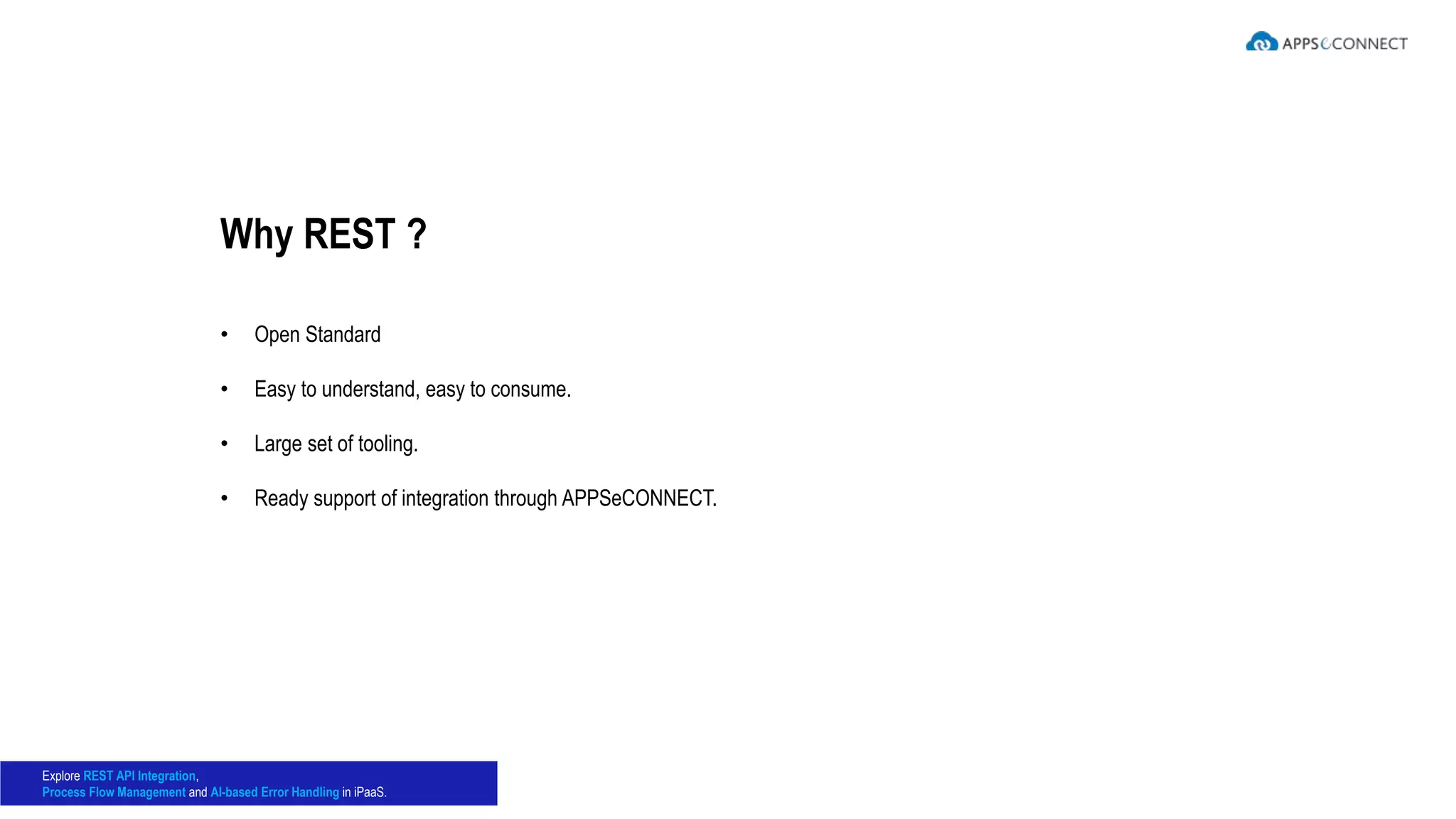 • Open Standard
• Easy to understand, easy to consume.
• Large set of tooling.
• Ready support of integration through APPSeCONNECT.
Why REST ?
Explore REST API Integration,
Process Flow Management and AI-based Error Handling in iPaaS.
 