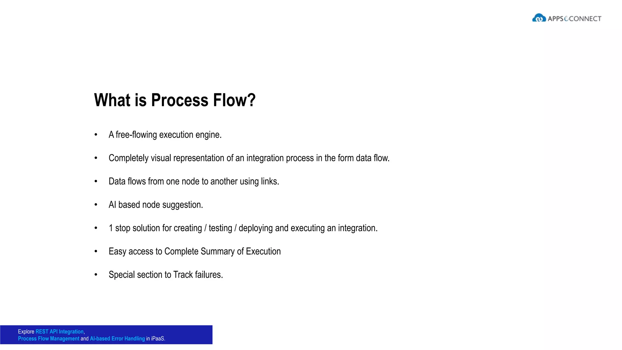 • A free-flowing execution engine.
• Completely visual representation of an integration process in the form data flow.
• Data flows from one node to another using links.
• AI based node suggestion.
• 1 stop solution for creating / testing / deploying and executing an integration.
• Easy access to Complete Summary of Execution
• Special section to Track failures.
What is Process Flow?
Explore REST API Integration,
Process Flow Management and AI-based Error Handling in iPaaS.
 