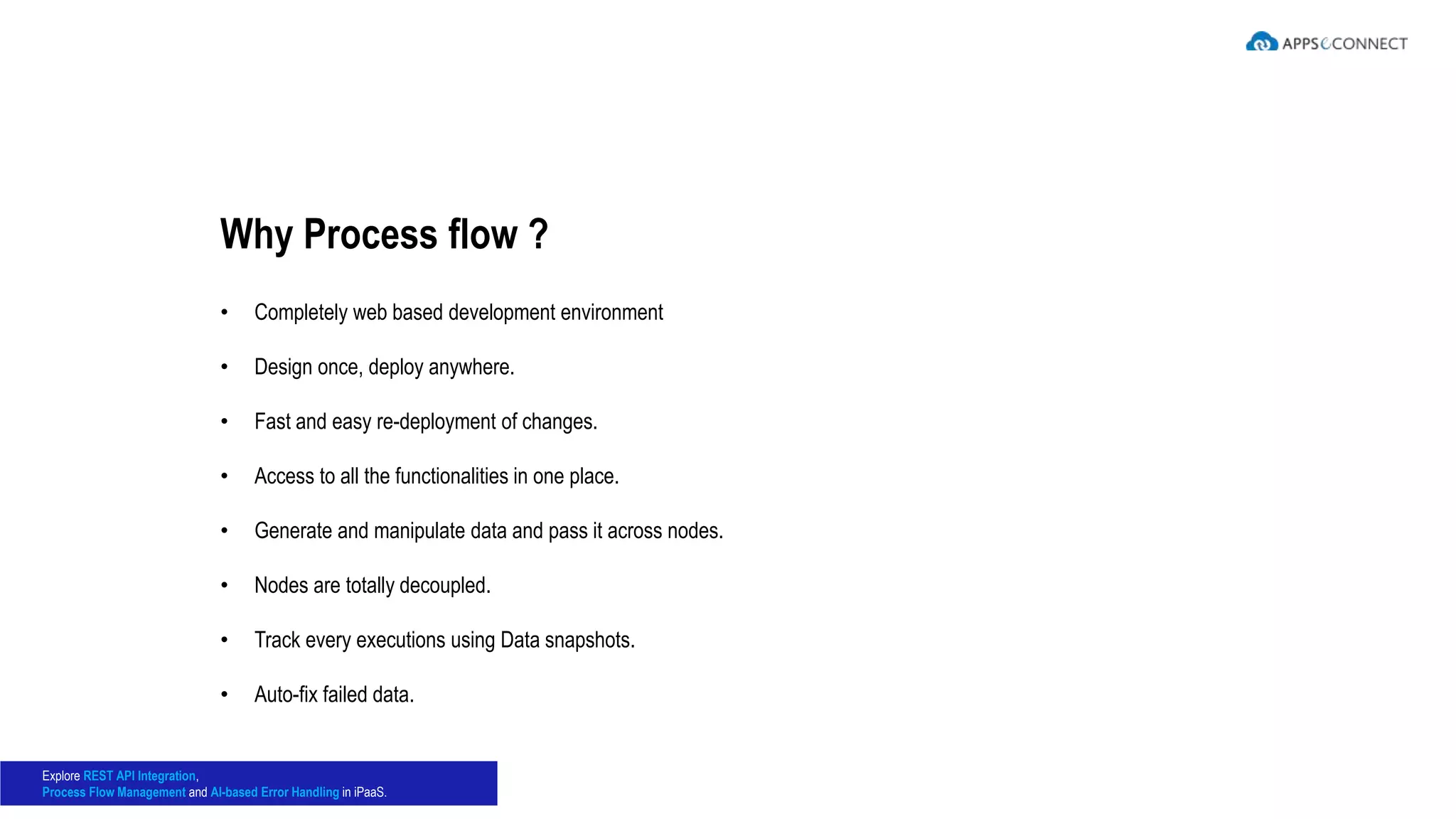• Completely web based development environment
• Design once, deploy anywhere.
• Fast and easy re-deployment of changes.
• Access to all the functionalities in one place.
• Generate and manipulate data and pass it across nodes.
• Nodes are totally decoupled.
• Track every executions using Data snapshots.
• Auto-fix failed data.
Why Process flow ?
Explore REST API Integration,
Process Flow Management and AI-based Error Handling in iPaaS.
 