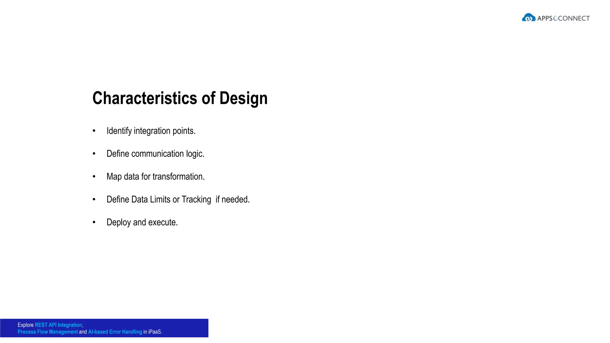• Identify integration points.
• Define communication logic.
• Map data for transformation.
• Define Data Limits or Tracking if needed.
• Deploy and execute.
Characteristics of Design
Explore REST API Integration,
Process Flow Management and AI-based Error Handling in iPaaS.
 