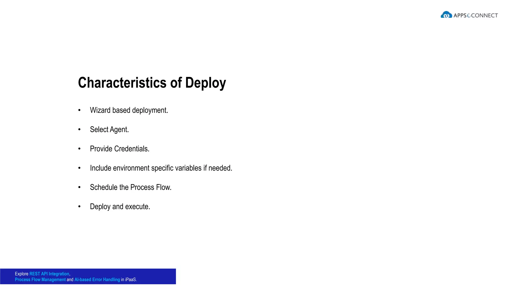 • Wizard based deployment.
• Select Agent.
• Provide Credentials.
• Include environment specific variables if needed.
• Schedule the Process Flow.
• Deploy and execute.
Characteristics of Deploy
Explore REST API Integration,
Process Flow Management and AI-based Error Handling in iPaaS.
 